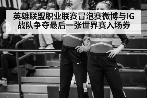 英雄联盟职业联赛冒泡赛微博与IG战队争夺最后一张世界赛入场券