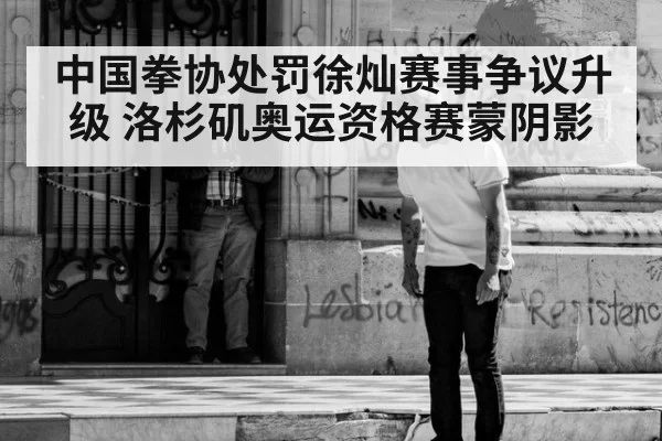 中国拳协处罚徐灿赛事争议升级 洛杉矶奥运资格赛蒙阴影