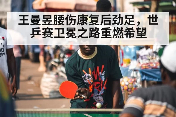 王曼昱腰伤康复后劲足，世乒赛卫冕之路重燃希望