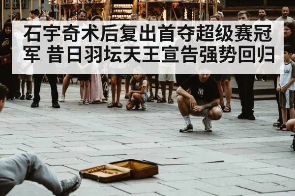 石宇奇术后复出首夺超级赛冠军 昔日羽坛天王宣告强势回归